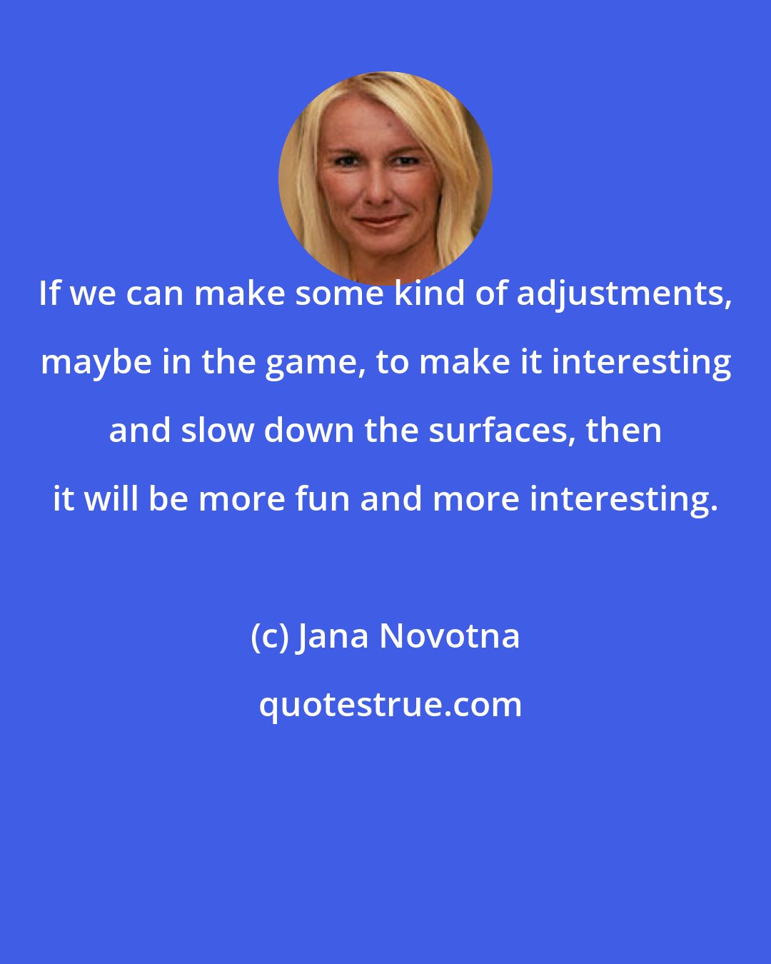 Jana Novotna: If we can make some kind of adjustments, maybe in the game, to make it interesting and slow down the surfaces, then it will be more fun and more interesting.