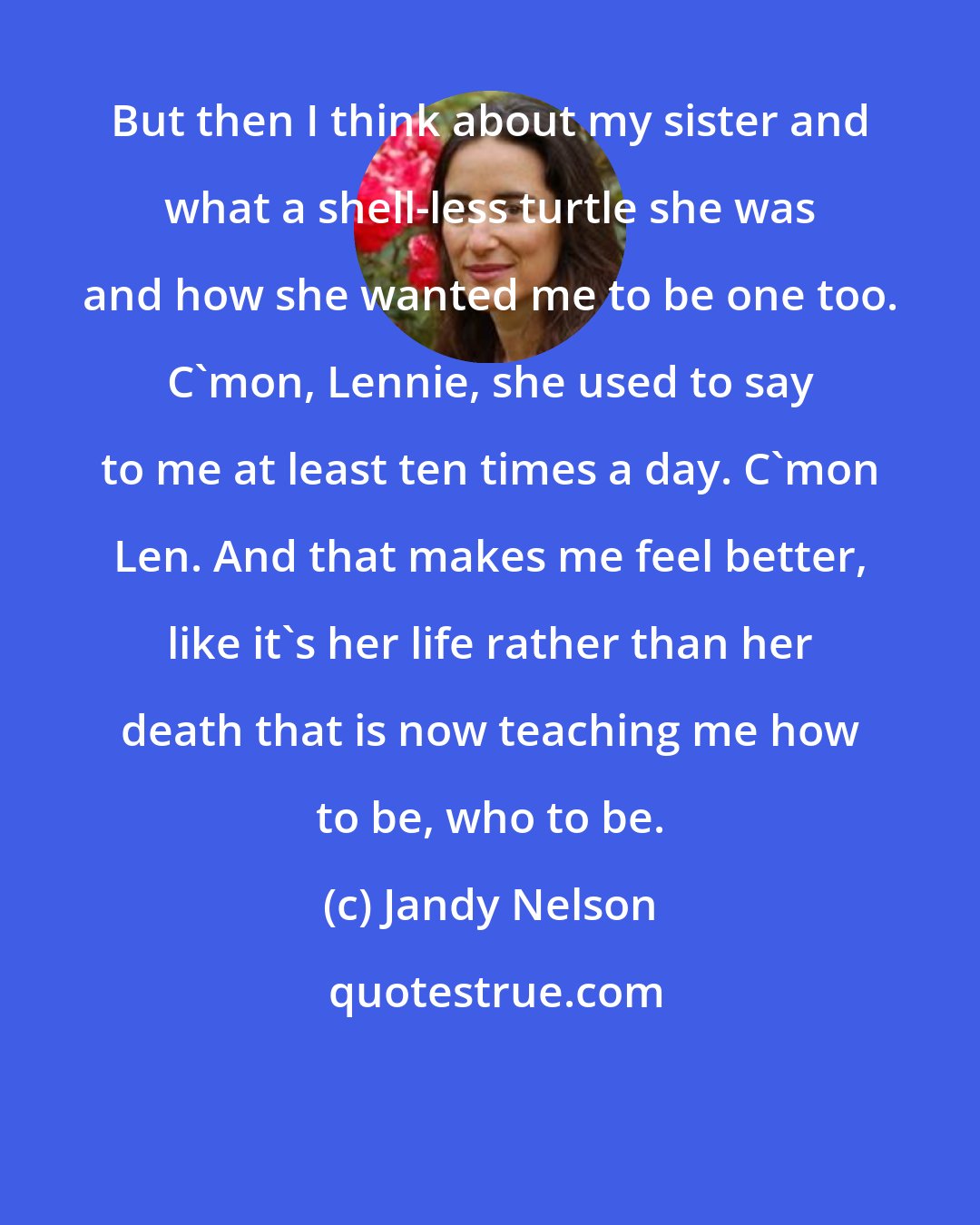 Jandy Nelson: But then I think about my sister and what a shell-less turtle she was and how she wanted me to be one too. C'mon, Lennie, she used to say to me at least ten times a day. C'mon Len. And that makes me feel better, like it's her life rather than her death that is now teaching me how to be, who to be.