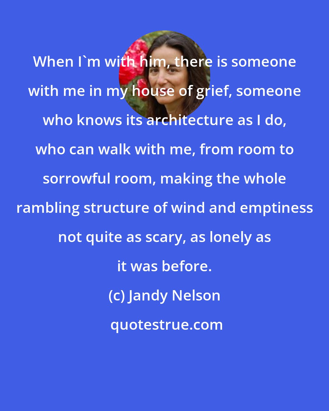 Jandy Nelson: When I'm with him, there is someone with me in my house of grief, someone who knows its architecture as I do, who can walk with me, from room to sorrowful room, making the whole rambling structure of wind and emptiness not quite as scary, as lonely as it was before.