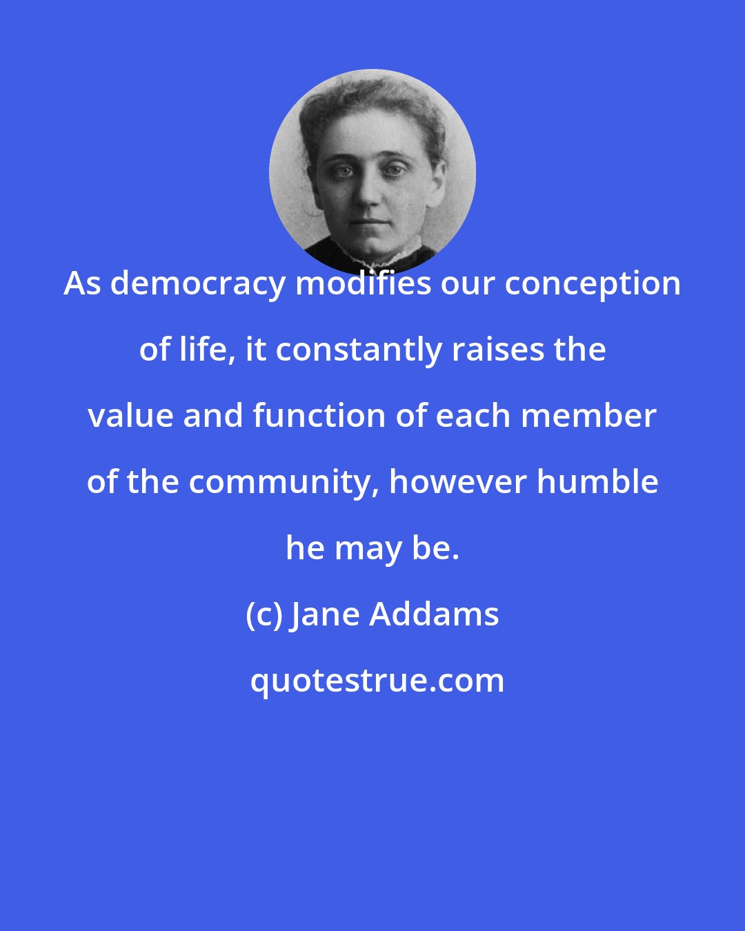 Jane Addams: As democracy modifies our conception of life, it constantly raises the value and function of each member of the community, however humble he may be.