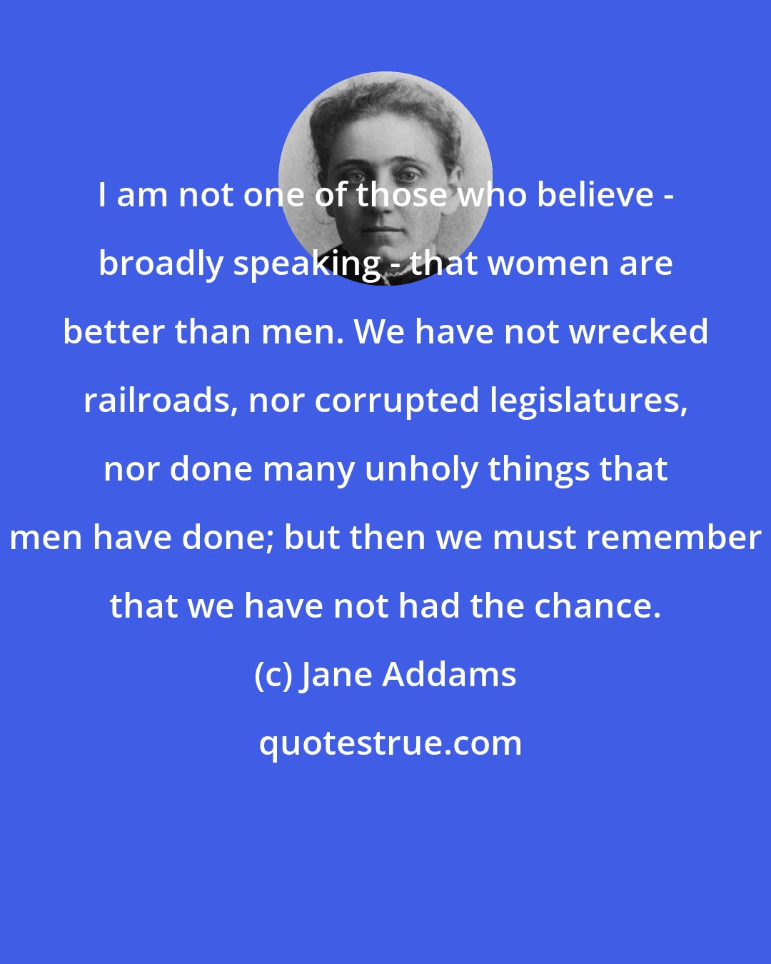 Jane Addams: I am not one of those who believe - broadly speaking - that women are better than men. We have not wrecked railroads, nor corrupted legislatures, nor done many unholy things that men have done; but then we must remember that we have not had the chance.