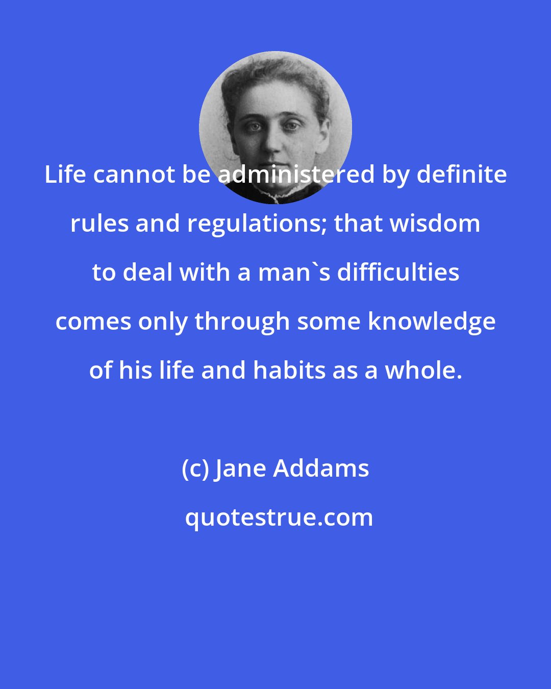 Jane Addams: Life cannot be administered by definite rules and regulations; that wisdom to deal with a man's difficulties comes only through some knowledge of his life and habits as a whole.