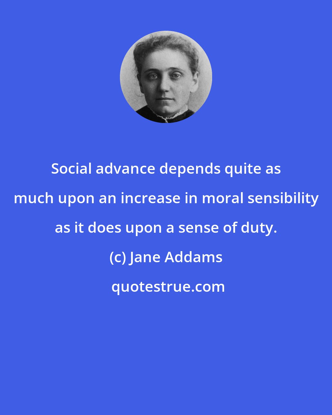 Jane Addams: Social advance depends quite as much upon an increase in moral sensibility as it does upon a sense of duty.