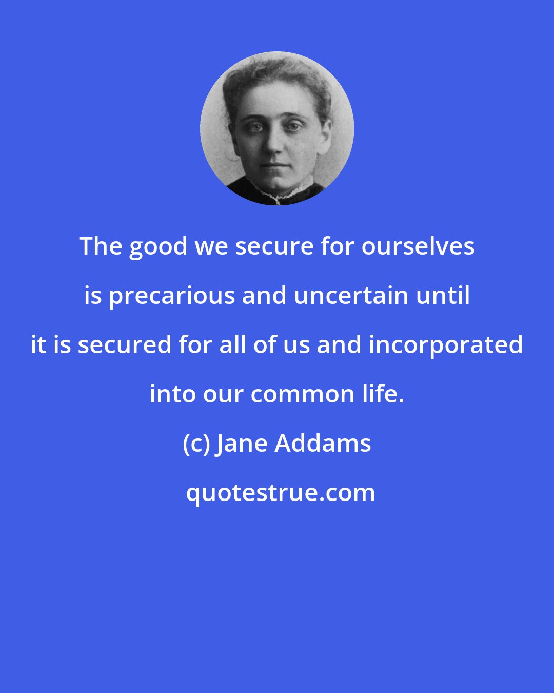 Jane Addams: The good we secure for ourselves is precarious and uncertain until it is secured for all of us and incorporated into our common life.