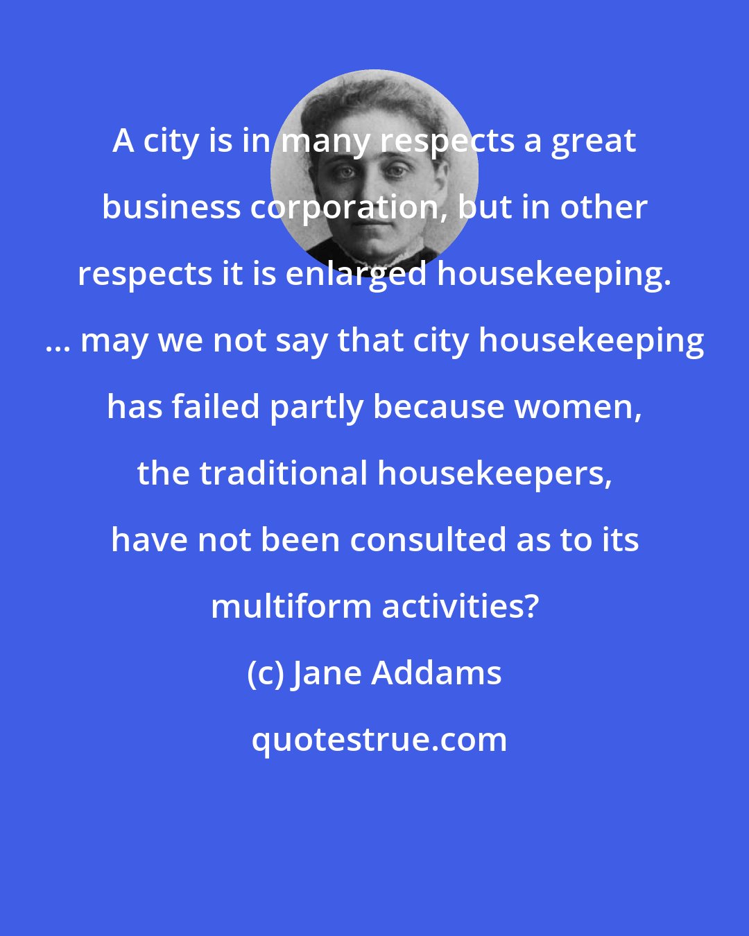 Jane Addams: A city is in many respects a great business corporation, but in other respects it is enlarged housekeeping. ... may we not say that city housekeeping has failed partly because women, the traditional housekeepers, have not been consulted as to its multiform activities?