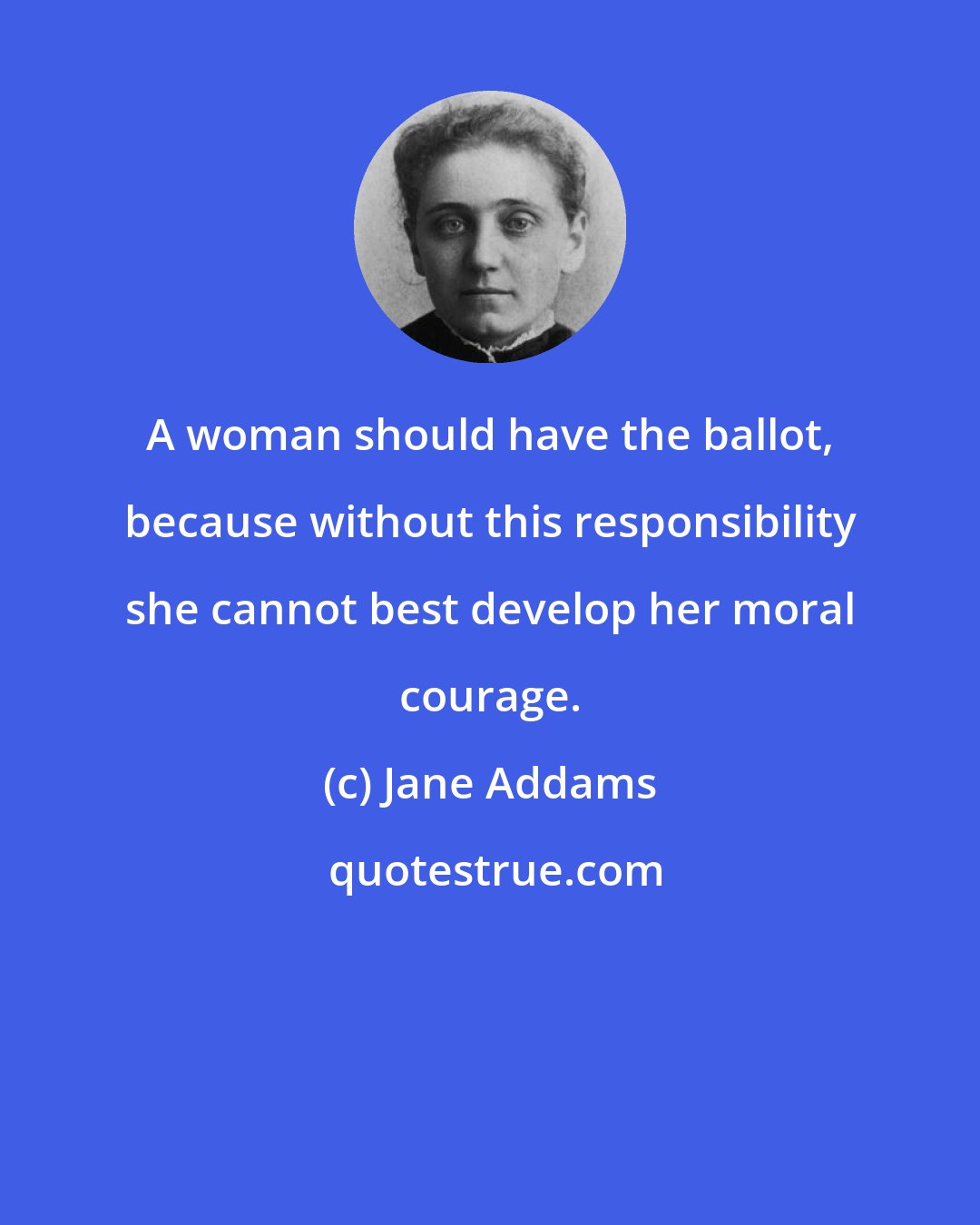 Jane Addams: A woman should have the ballot, because without this responsibility she cannot best develop her moral courage.