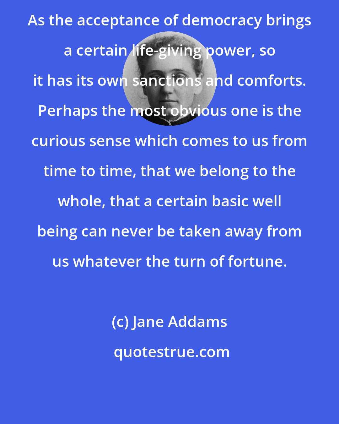 Jane Addams: As the acceptance of democracy brings a certain life-giving power, so it has its own sanctions and comforts. Perhaps the most obvious one is the curious sense which comes to us from time to time, that we belong to the whole, that a certain basic well being can never be taken away from us whatever the turn of fortune.