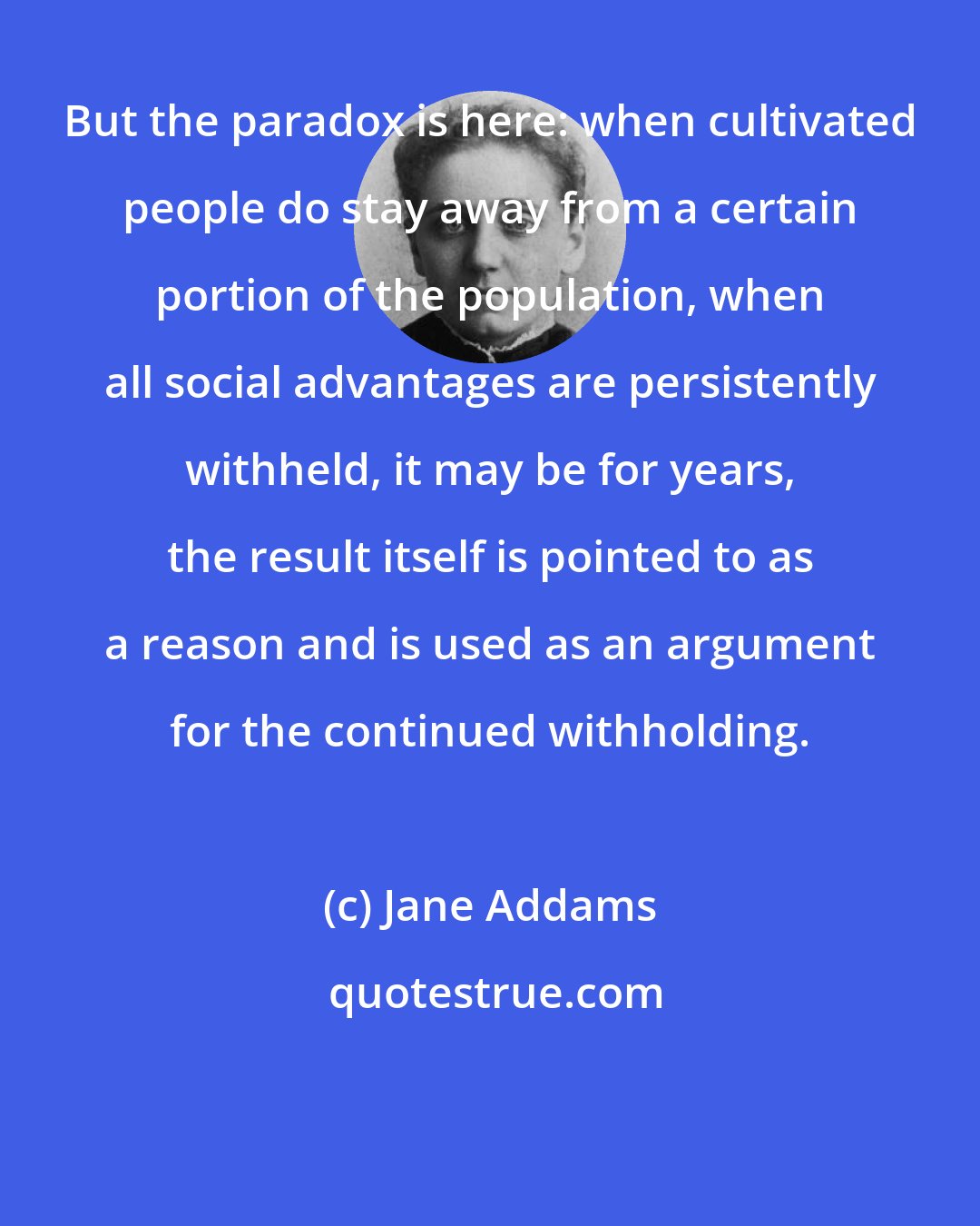 Jane Addams: But the paradox is here: when cultivated people do stay away from a certain portion of the population, when all social advantages are persistently withheld, it may be for years, the result itself is pointed to as a reason and is used as an argument for the continued withholding.