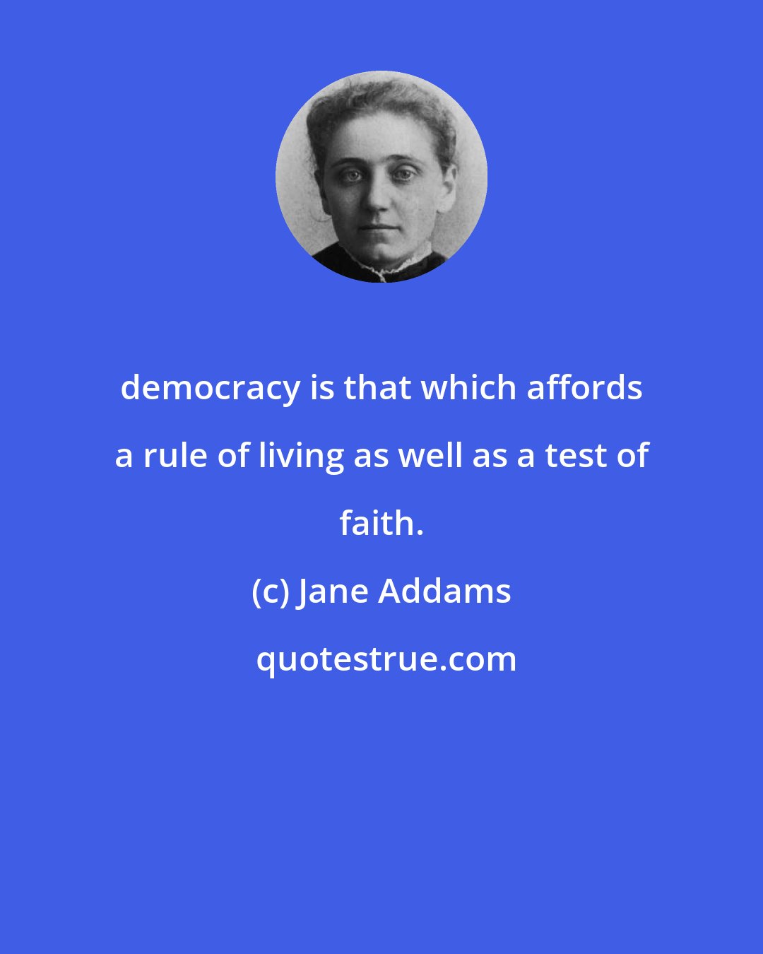 Jane Addams: democracy is that which affords a rule of living as well as a test of faith.