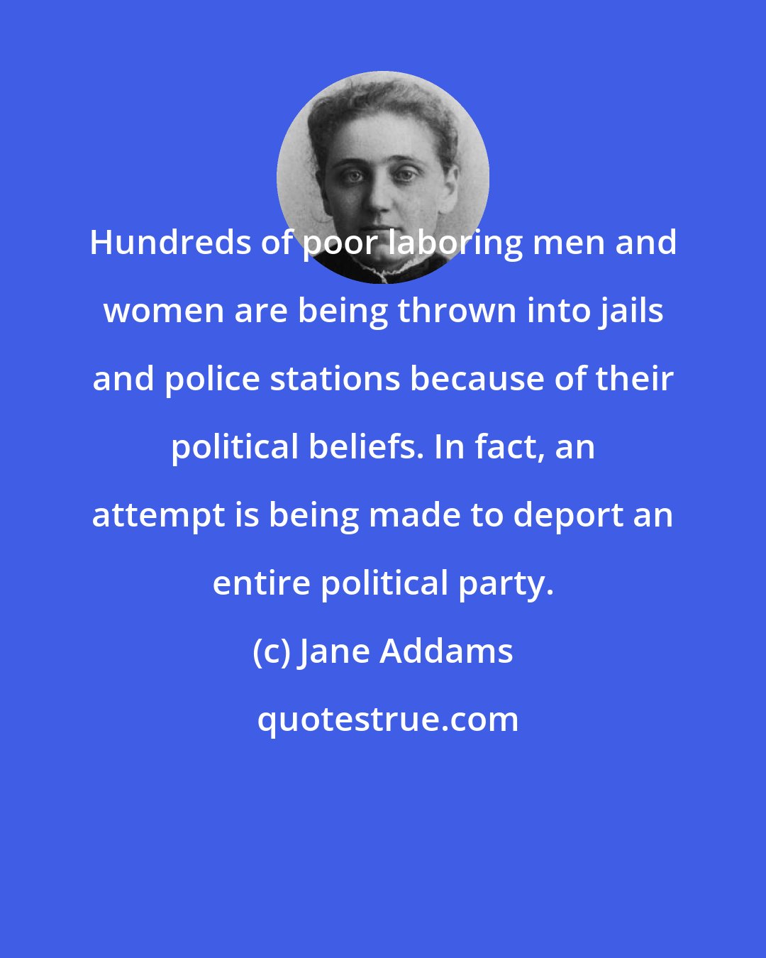 Jane Addams: Hundreds of poor laboring men and women are being thrown into jails and police stations because of their political beliefs. In fact, an attempt is being made to deport an entire political party.