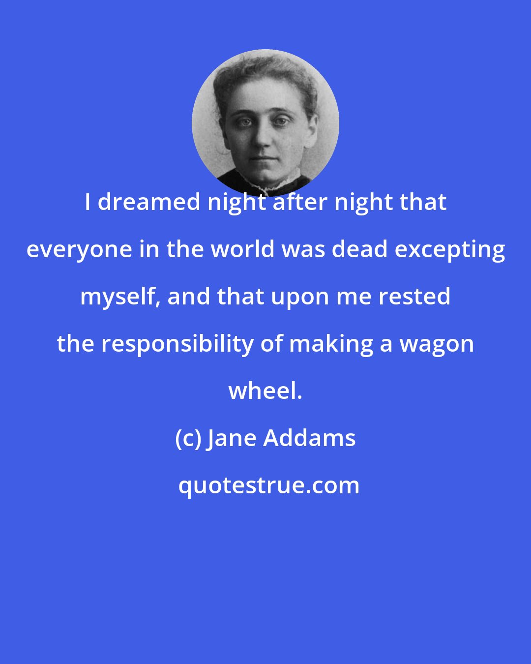 Jane Addams: I dreamed night after night that everyone in the world was dead excepting myself, and that upon me rested the responsibility of making a wagon wheel.