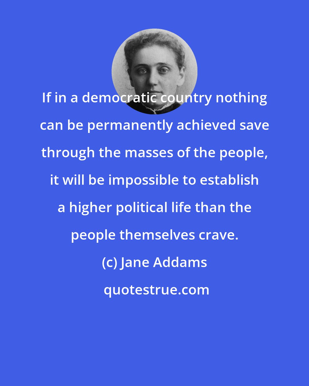 Jane Addams: If in a democratic country nothing can be permanently achieved save through the masses of the people, it will be impossible to establish a higher political life than the people themselves crave.