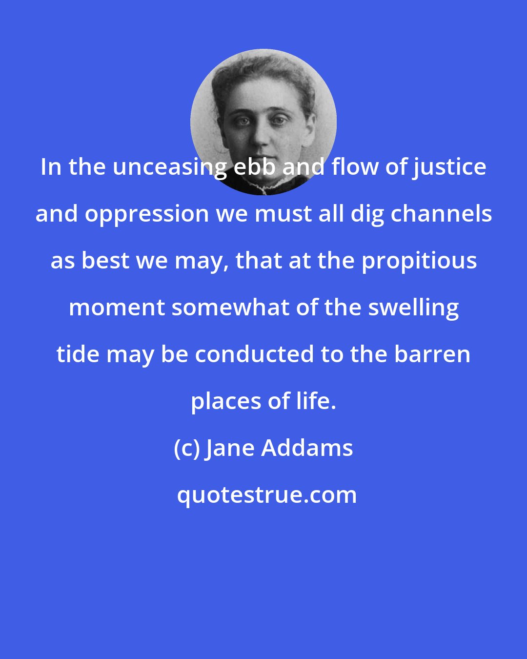 Jane Addams: In the unceasing ebb and flow of justice and oppression we must all dig channels as best we may, that at the propitious moment somewhat of the swelling tide may be conducted to the barren places of life.