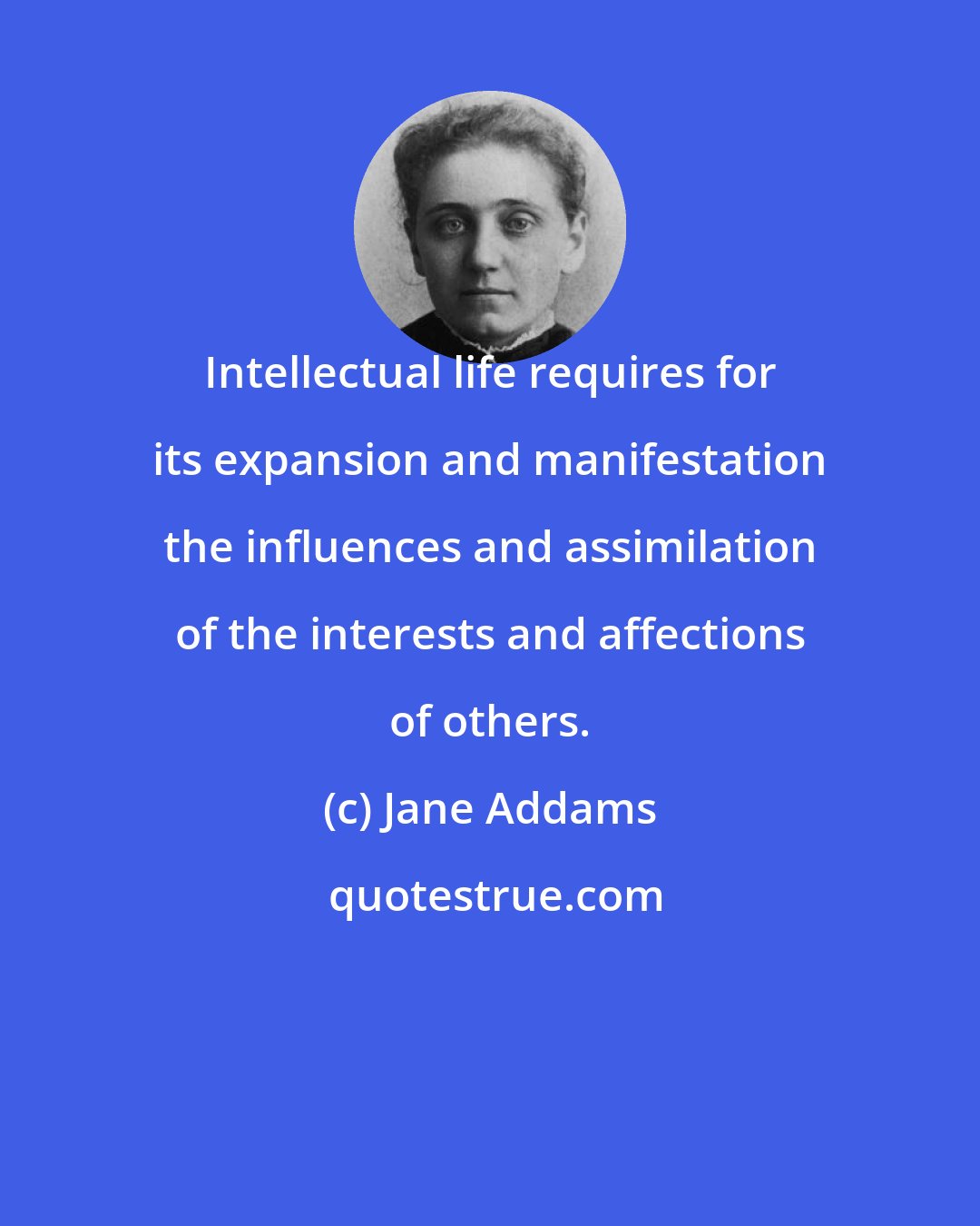 Jane Addams: Intellectual life requires for its expansion and manifestation the influences and assimilation of the interests and affections of others.