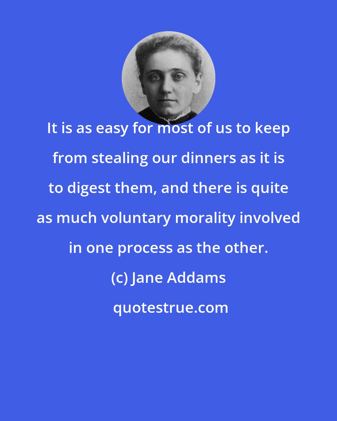 Jane Addams: It is as easy for most of us to keep from stealing our dinners as it is to digest them, and there is quite as much voluntary morality involved in one process as the other.