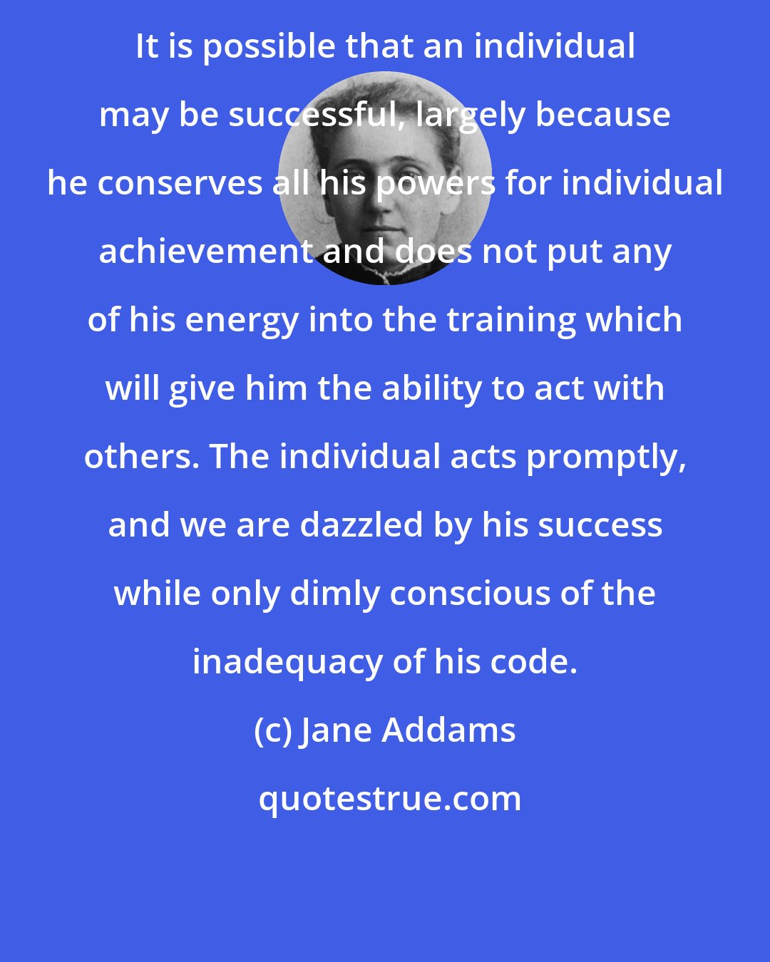 Jane Addams: It is possible that an individual may be successful, largely because he conserves all his powers for individual achievement and does not put any of his energy into the training which will give him the ability to act with others. The individual acts promptly, and we are dazzled by his success while only dimly conscious of the inadequacy of his code.