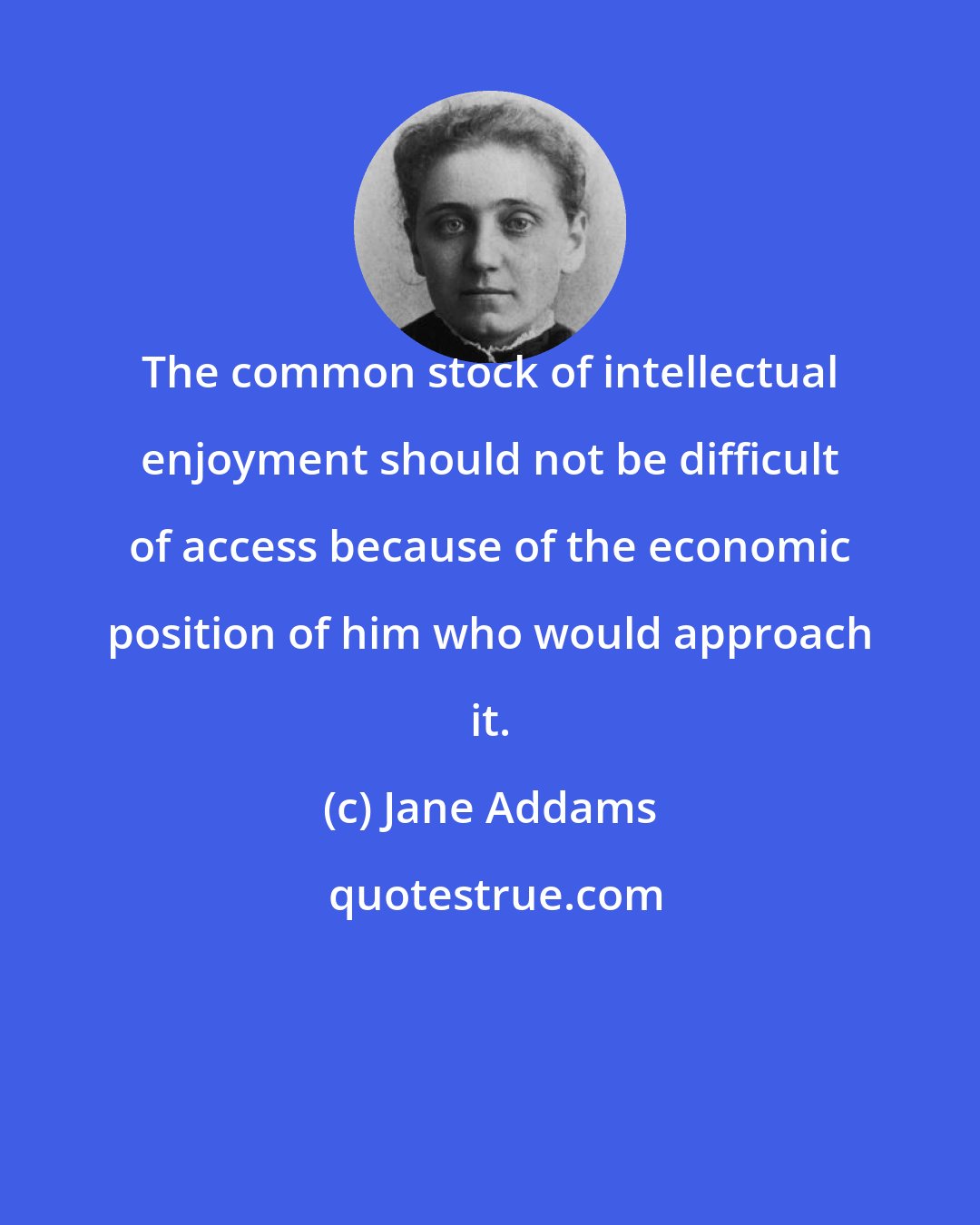 Jane Addams: The common stock of intellectual enjoyment should not be difficult of access because of the economic position of him who would approach it.