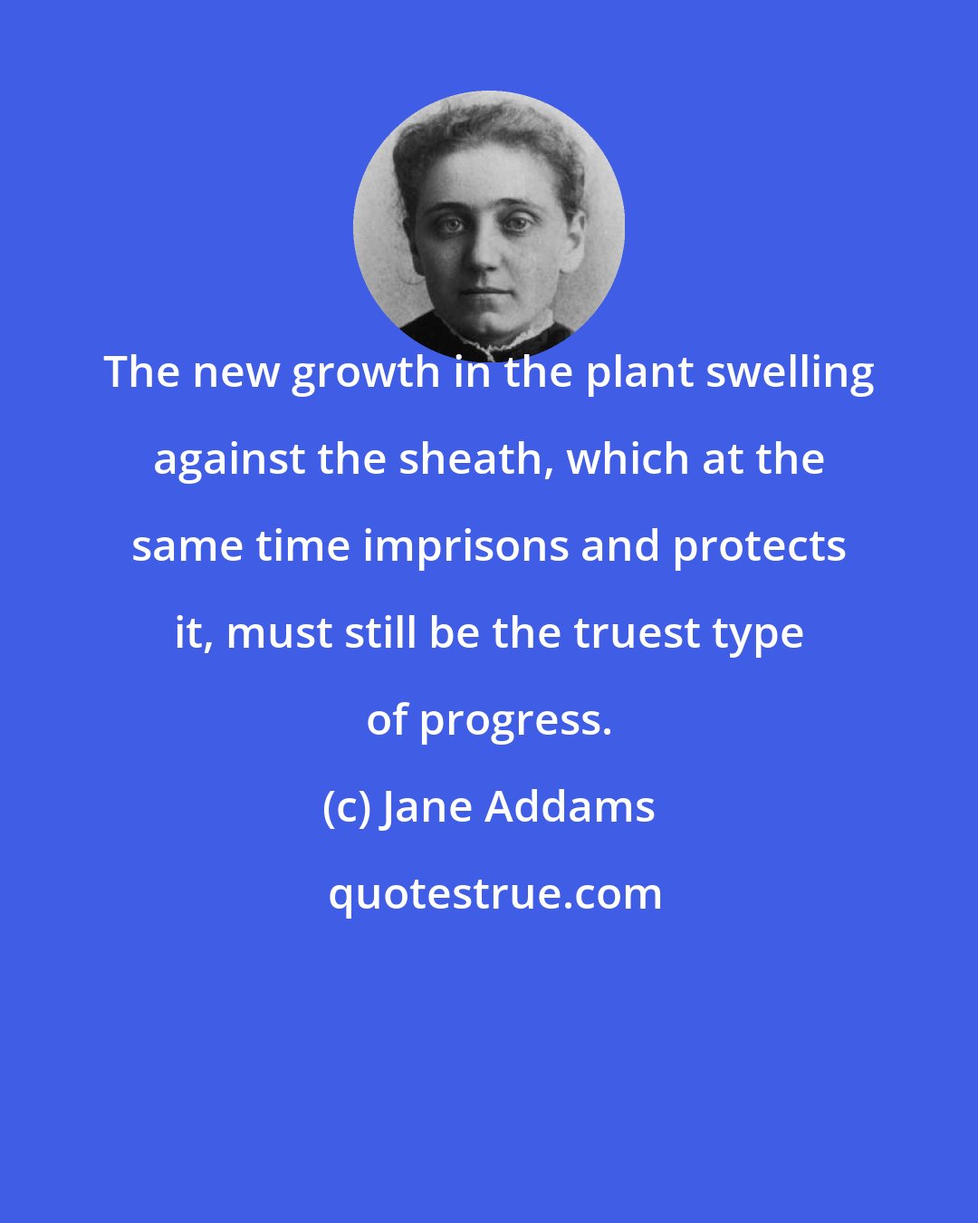 Jane Addams: The new growth in the plant swelling against the sheath, which at the same time imprisons and protects it, must still be the truest type of progress.