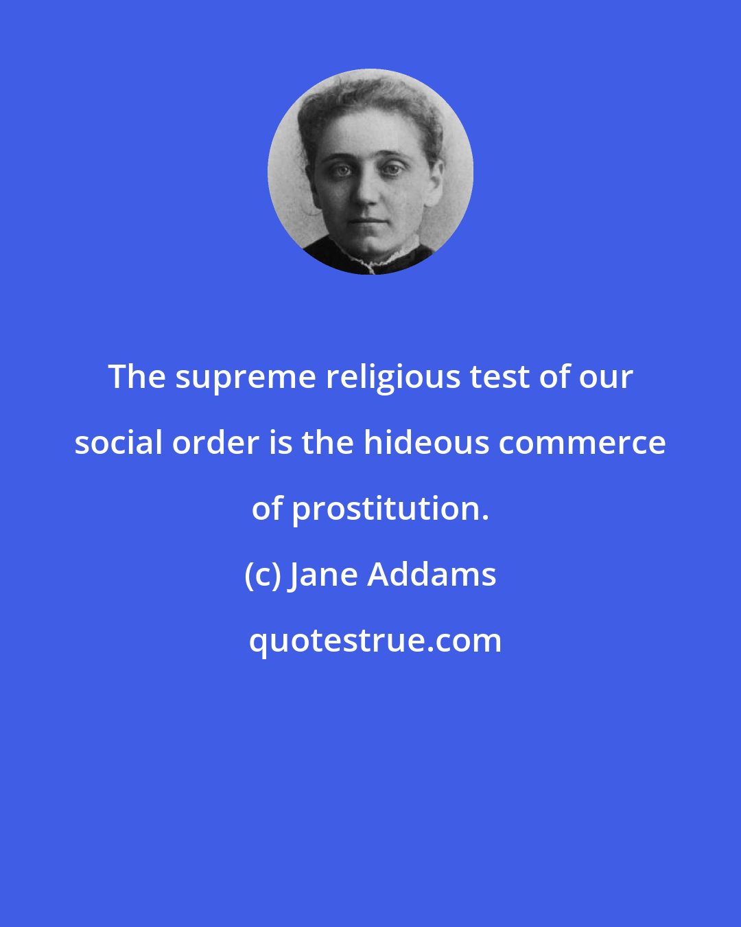 Jane Addams: The supreme religious test of our social order is the hideous commerce of prostitution.