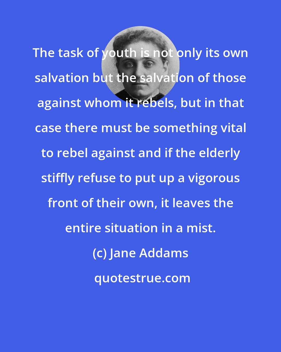 Jane Addams: The task of youth is not only its own salvation but the salvation of those against whom it rebels, but in that case there must be something vital to rebel against and if the elderly stiffly refuse to put up a vigorous front of their own, it leaves the entire situation in a mist.