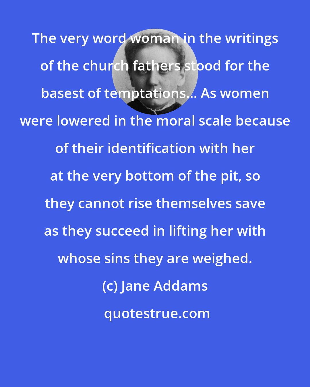 Jane Addams: The very word woman in the writings of the church fathers stood for the basest of temptations... As women were lowered in the moral scale because of their identification with her at the very bottom of the pit, so they cannot rise themselves save as they succeed in lifting her with whose sins they are weighed.