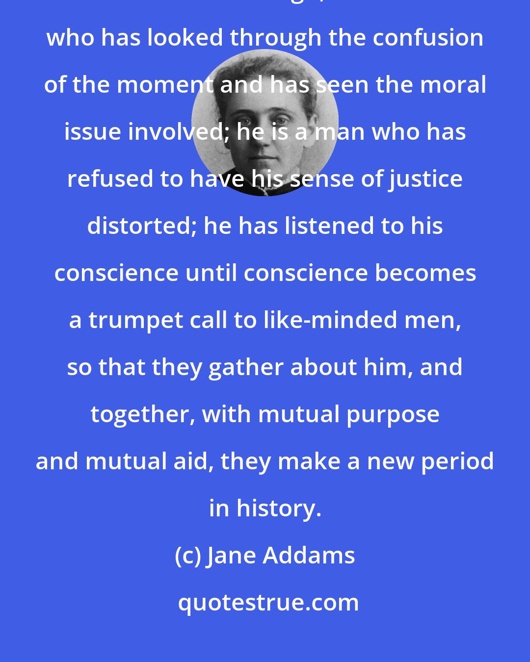 Jane Addams: What is a great man who has made his mark upon history? Every time, if we think far enough, he is a man who has looked through the confusion of the moment and has seen the moral issue involved; he is a man who has refused to have his sense of justice distorted; he has listened to his conscience until conscience becomes a trumpet call to like-minded men, so that they gather about him, and together, with mutual purpose and mutual aid, they make a new period in history.