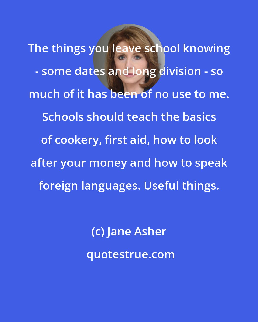 Jane Asher: The things you leave school knowing - some dates and long division - so much of it has been of no use to me. Schools should teach the basics of cookery, first aid, how to look after your money and how to speak foreign languages. Useful things.