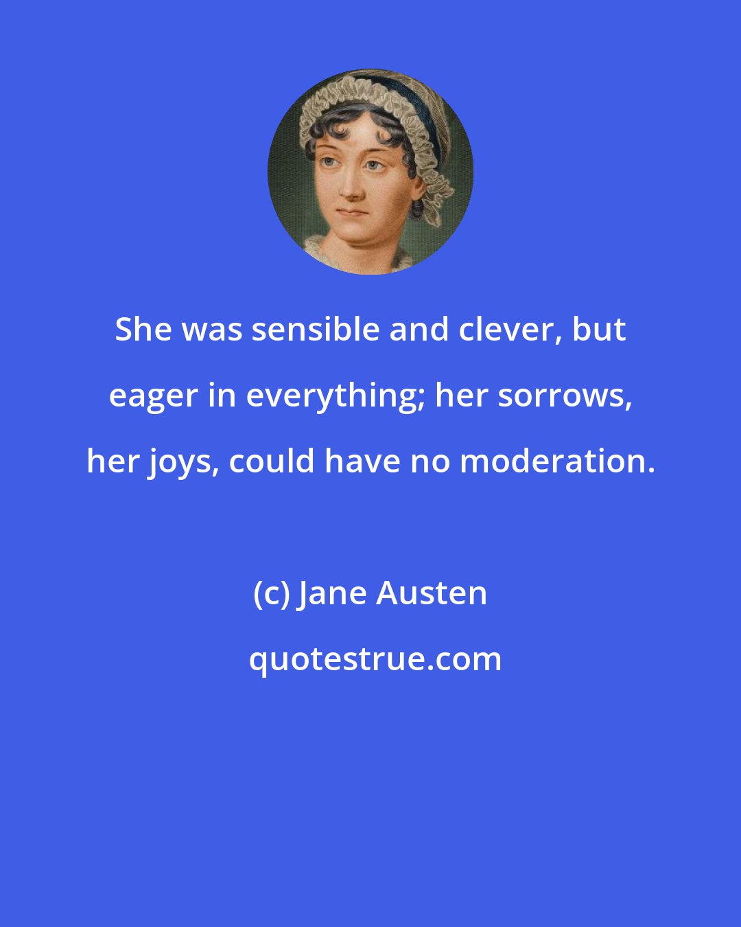 Jane Austen: She was sensible and clever, but eager in everything; her sorrows, her joys, could have no moderation.