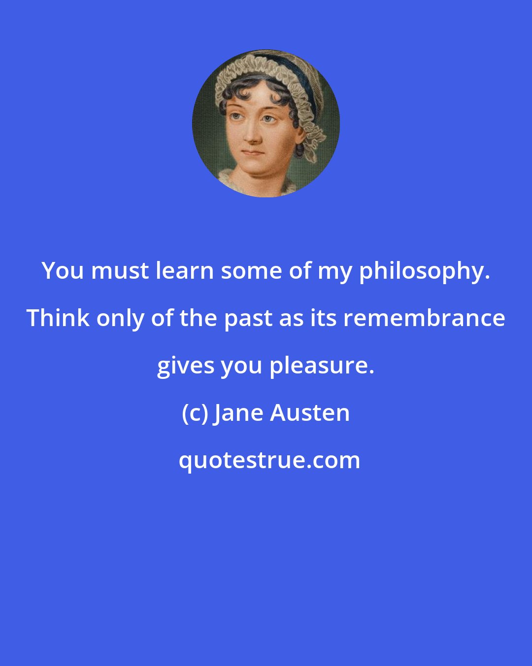 Jane Austen: You must learn some of my philosophy. Think only of the past as its remembrance gives you pleasure.