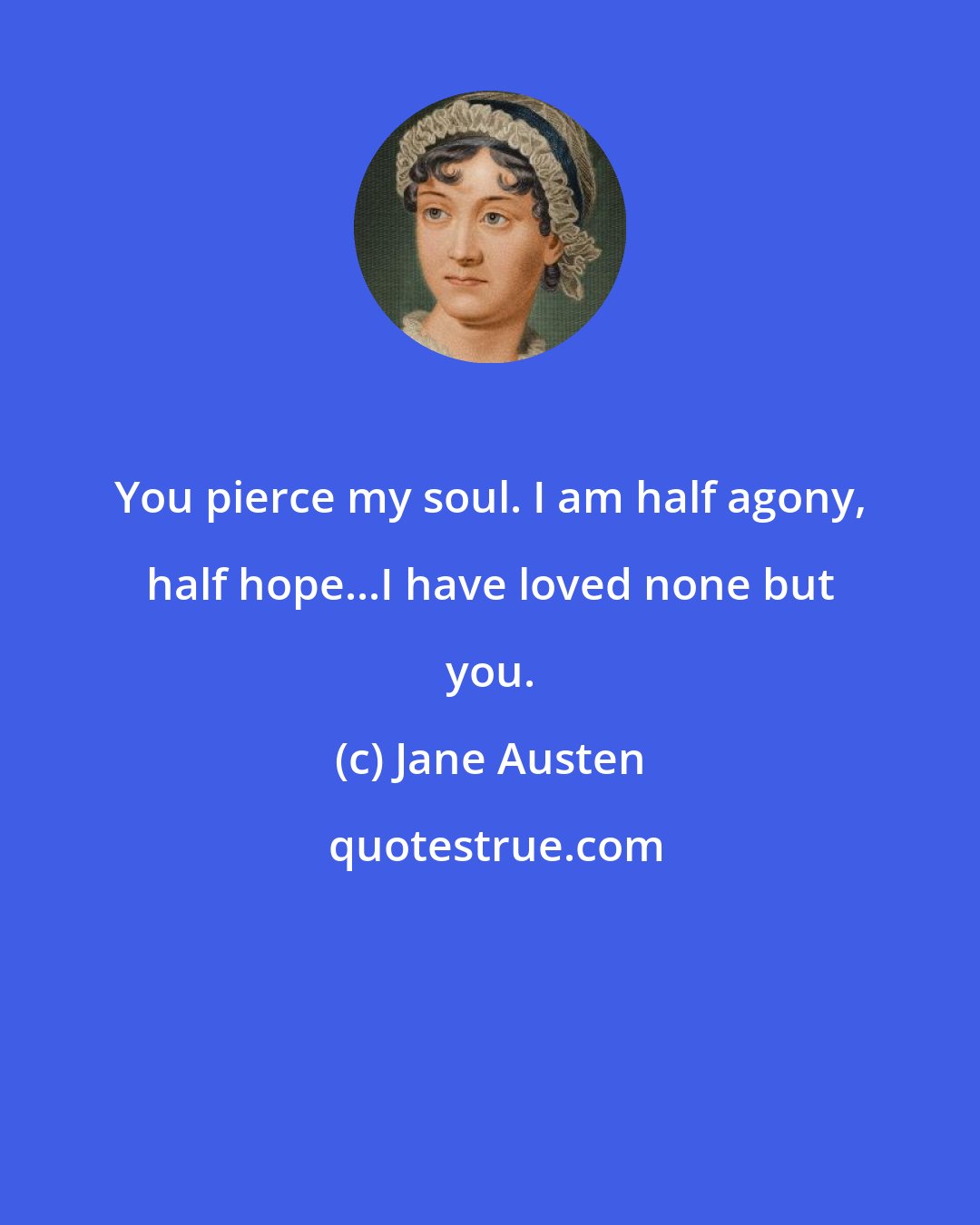 Jane Austen: You pierce my soul. I am half agony, half hope...I have loved none but you.