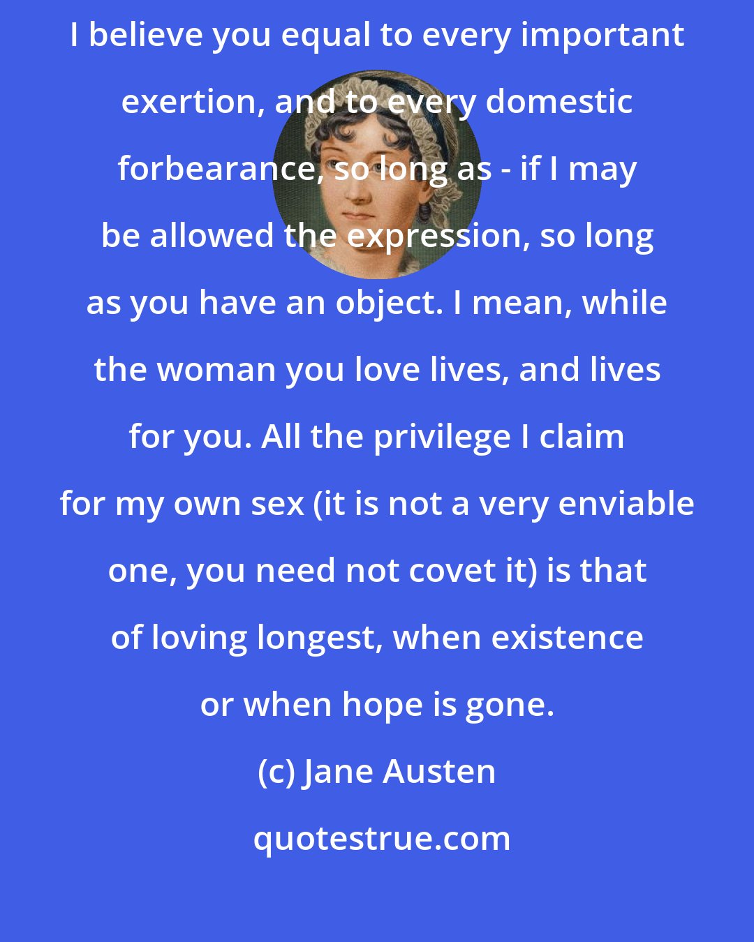 Jane Austen: I believe you [men] capable of everything great and good in your married lives. I believe you equal to every important exertion, and to every domestic forbearance, so long as - if I may be allowed the expression, so long as you have an object. I mean, while the woman you love lives, and lives for you. All the privilege I claim for my own sex (it is not a very enviable one, you need not covet it) is that of loving longest, when existence or when hope is gone.