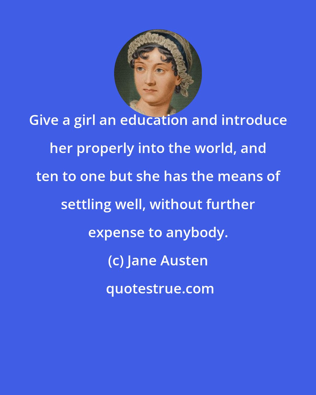 Jane Austen: Give a girl an education and introduce her properly into the world, and ten to one but she has the means of settling well, without further expense to anybody.