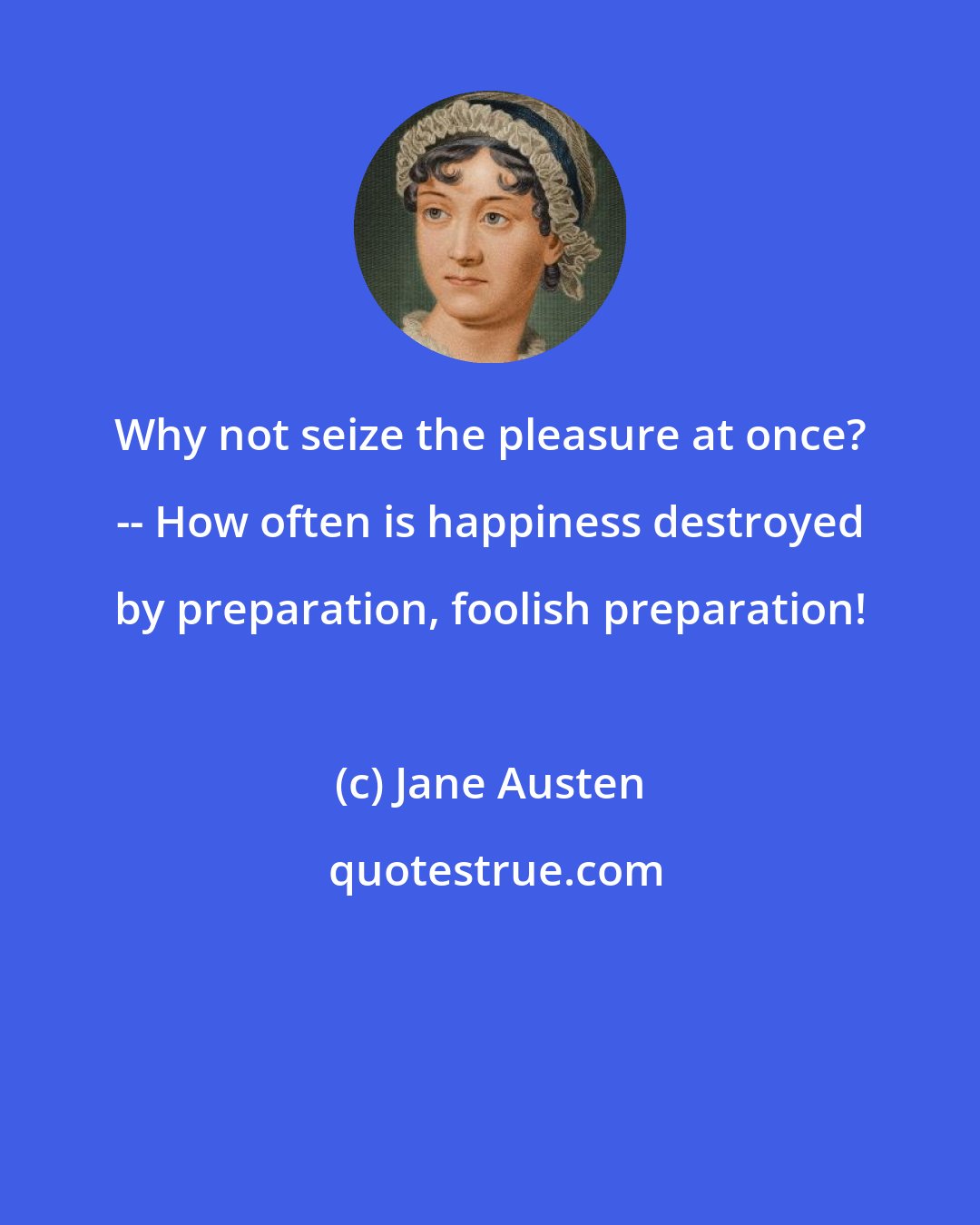 Jane Austen: Why not seize the pleasure at once? -- How often is happiness destroyed by preparation, foolish preparation!