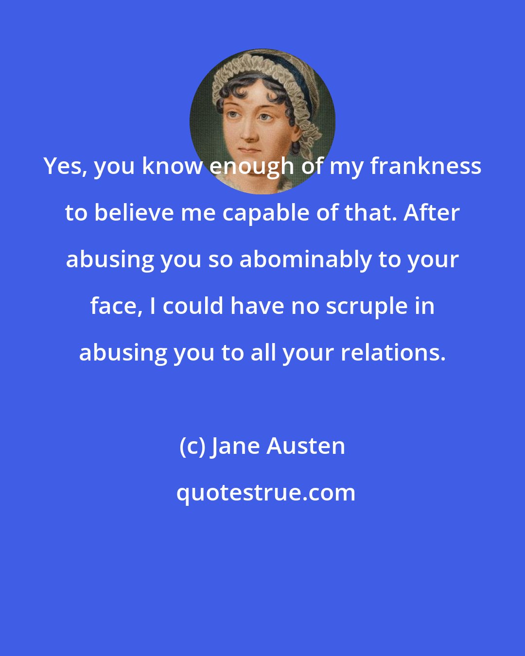 Jane Austen: Yes, you know enough of my frankness to believe me capable of that. After abusing you so abominably to your face, I could have no scruple in abusing you to all your relations.