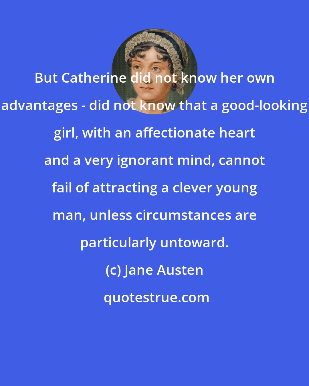 Jane Austen: But Catherine did not know her own advantages - did not know that a good-looking girl, with an affectionate heart and a very ignorant mind, cannot fail of attracting a clever young man, unless circumstances are particularly untoward.
