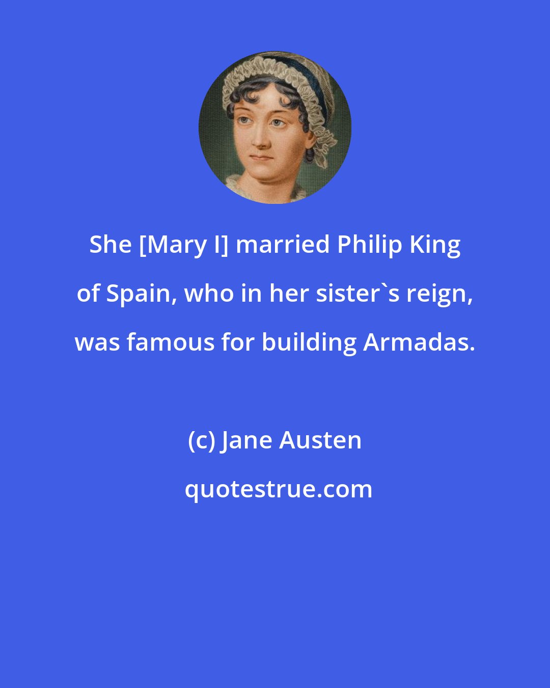 Jane Austen: She [Mary I] married Philip King of Spain, who in her sister's reign, was famous for building Armadas.