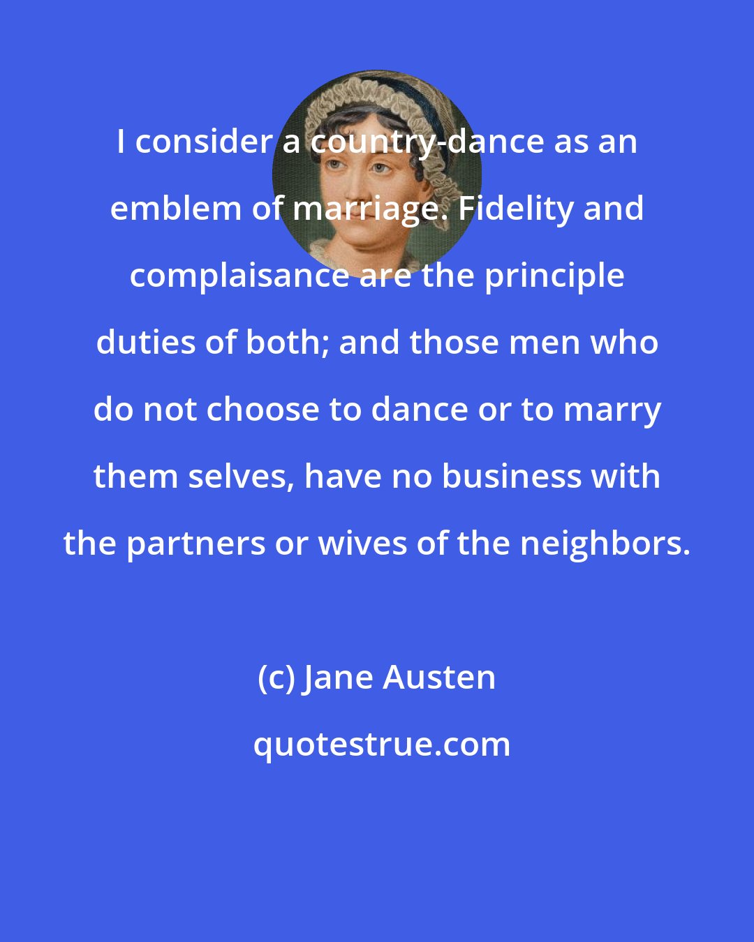 Jane Austen: I consider a country-dance as an emblem of marriage. Fidelity and complaisance are the principle duties of both; and those men who do not choose to dance or to marry them selves, have no business with the partners or wives of the neighbors.
