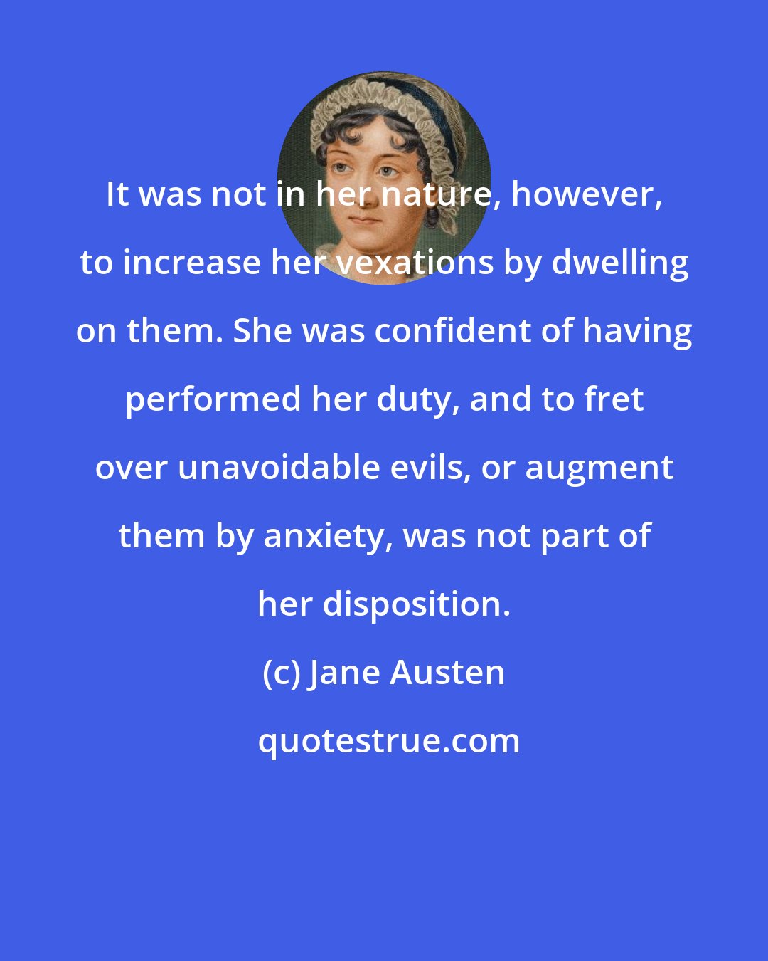 Jane Austen: It was not in her nature, however, to increase her vexations by dwelling on them. She was confident of having performed her duty, and to fret over unavoidable evils, or augment them by anxiety, was not part of her disposition.
