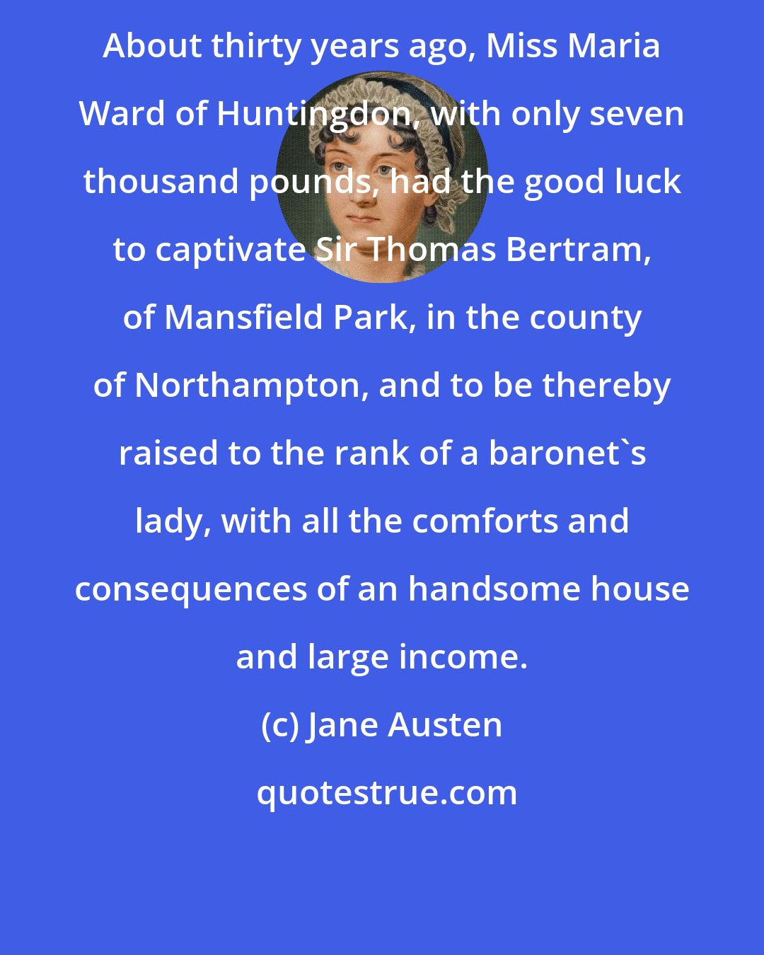 Jane Austen: About thirty years ago, Miss Maria Ward of Huntingdon, with only seven thousand pounds, had the good luck to captivate Sir Thomas Bertram, of Mansfield Park, in the county of Northampton, and to be thereby raised to the rank of a baronet's lady, with all the comforts and consequences of an handsome house and large income.