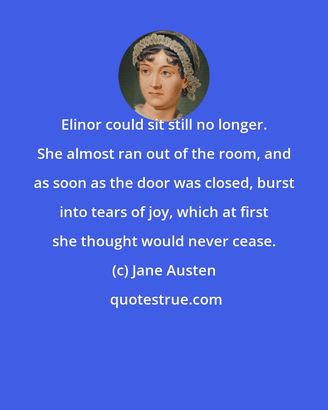 Jane Austen: Elinor could sit still no longer. She almost ran out of the room, and as soon as the door was closed, burst into tears of joy, which at first she thought would never cease.