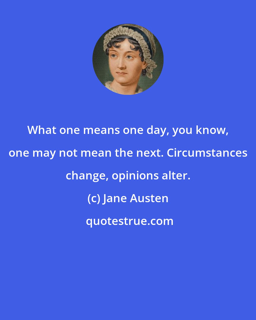Jane Austen: What one means one day, you know, one may not mean the next. Circumstances change, opinions alter.
