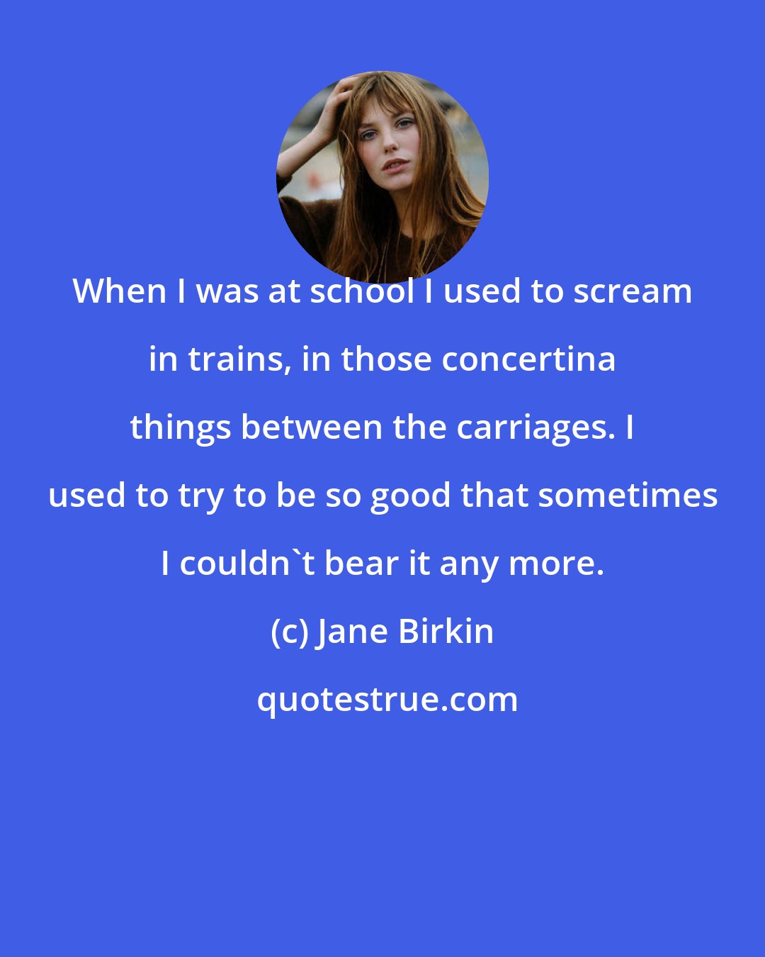 Jane Birkin: When I was at school I used to scream in trains, in those concertina things between the carriages. I used to try to be so good that sometimes I couldn't bear it any more.