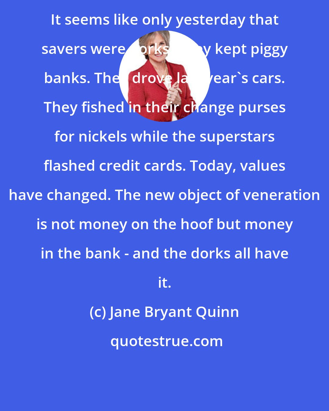 Jane Bryant Quinn: It seems like only yesterday that savers were dorks. They kept piggy banks. They drove last year's cars. They fished in their change purses for nickels while the superstars flashed credit cards. Today, values have changed. The new object of veneration is not money on the hoof but money in the bank - and the dorks all have it.
