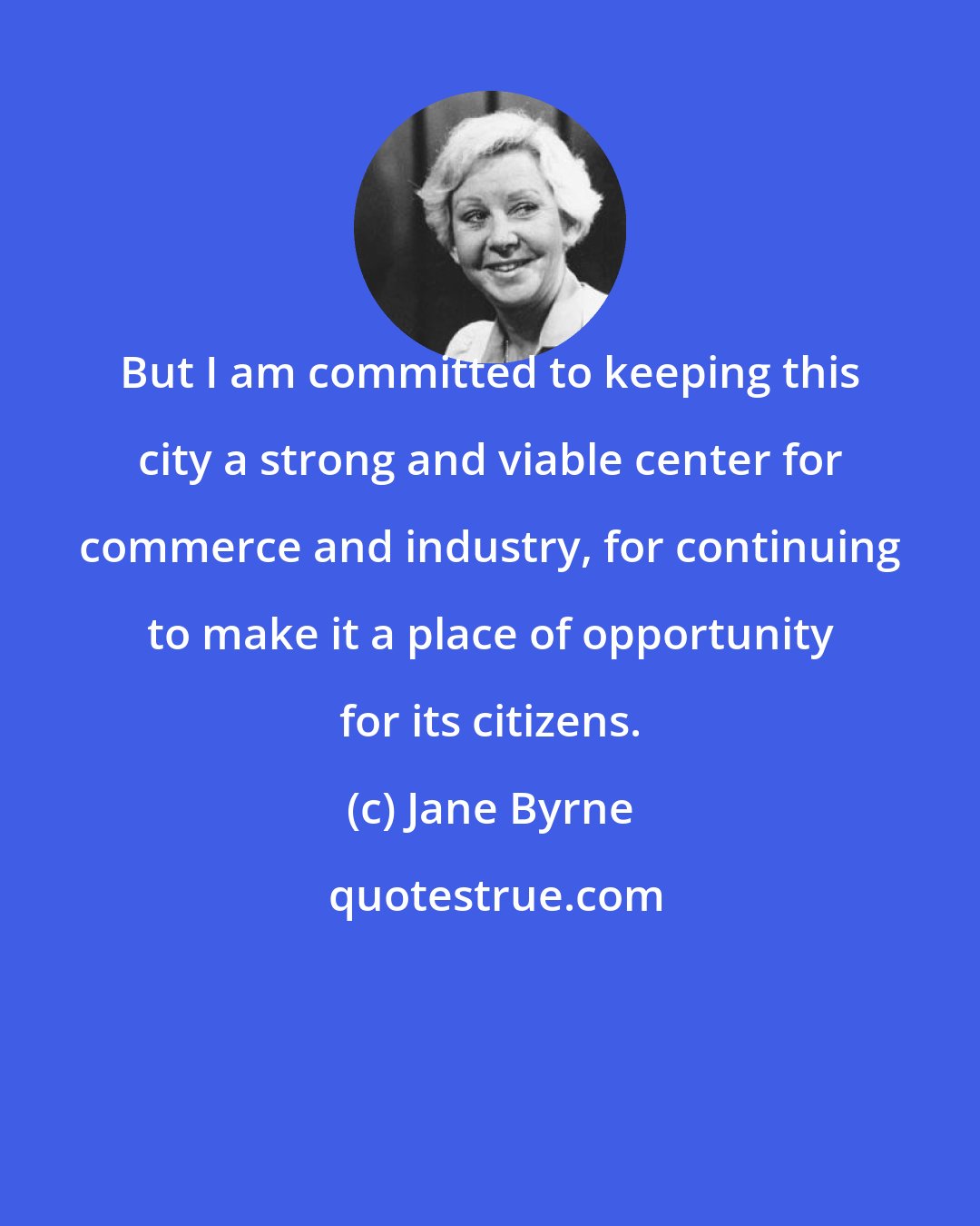 Jane Byrne: But I am committed to keeping this city a strong and viable center for commerce and industry, for continuing to make it a place of opportunity for its citizens.