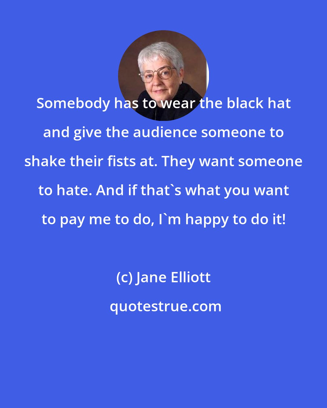 Jane Elliott: Somebody has to wear the black hat and give the audience someone to shake their fists at. They want someone to hate. And if that's what you want to pay me to do, I'm happy to do it!