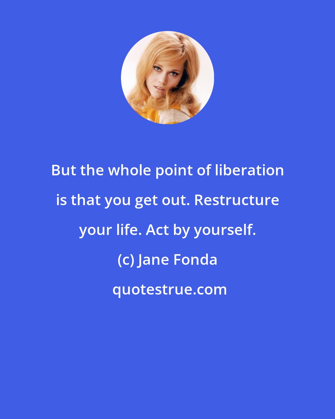 Jane Fonda: But the whole point of liberation is that you get out. Restructure your life. Act by yourself.