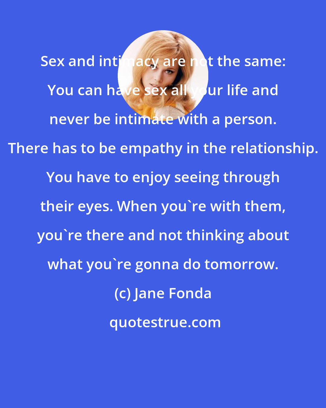 Jane Fonda: Sex and intimacy are not the same: You can have sex all your life and never be intimate with a person. There has to be empathy in the relationship. You have to enjoy seeing through their eyes. When you're with them, you're there and not thinking about what you're gonna do tomorrow.