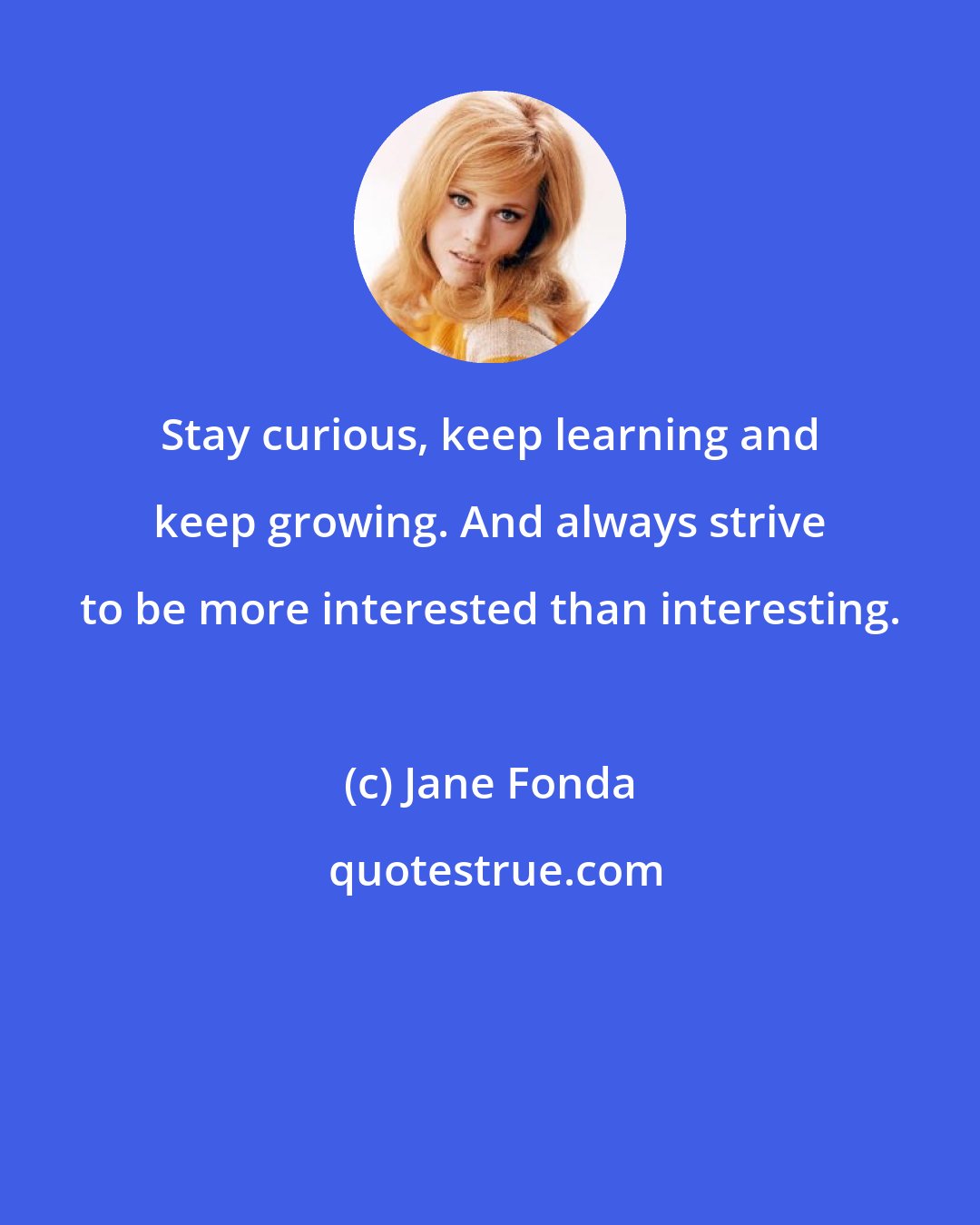 Jane Fonda: Stay curious, keep learning and keep growing. And always strive to be more interested than interesting.