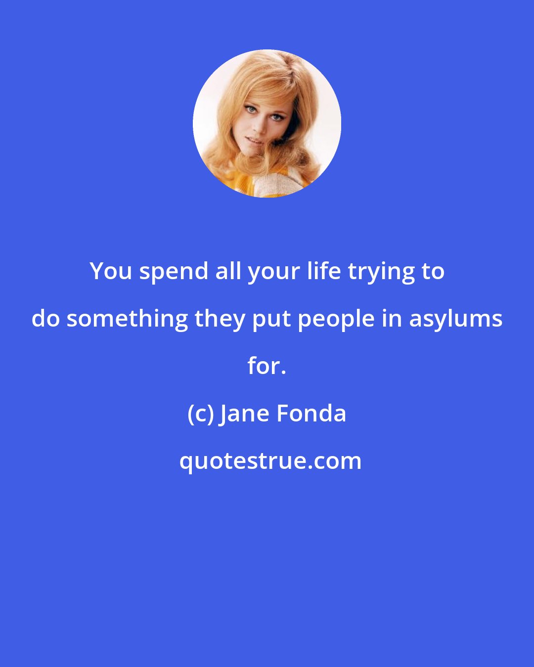 Jane Fonda: You spend all your life trying to do something they put people in asylums for.