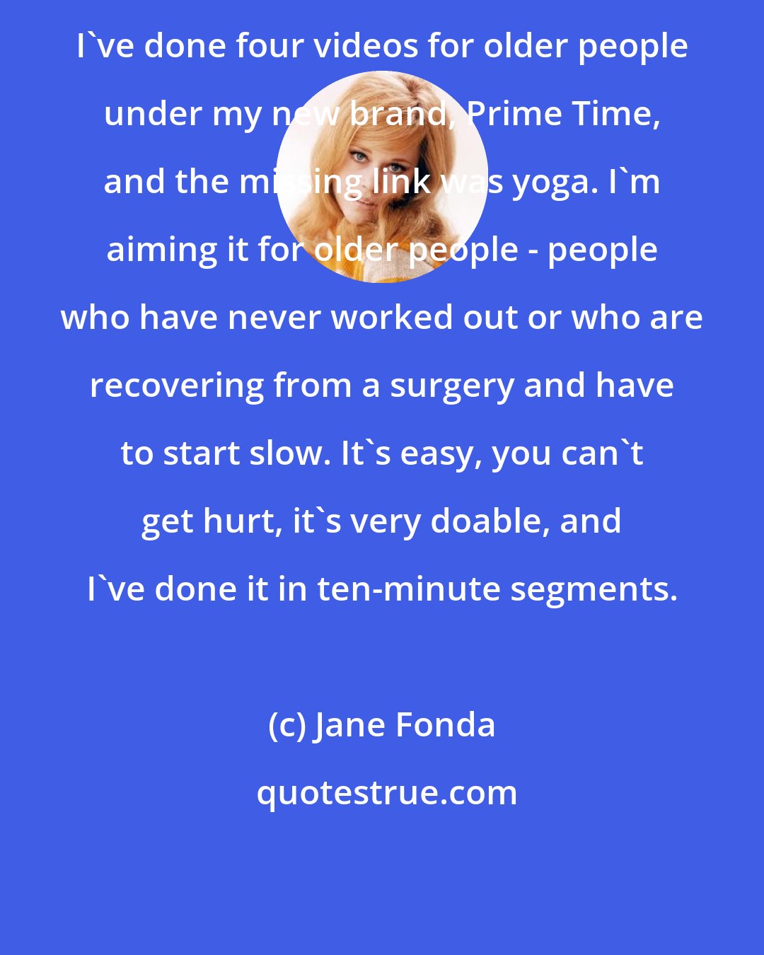 Jane Fonda: I've done four videos for older people under my new brand, Prime Time, and the missing link was yoga. I'm aiming it for older people - people who have never worked out or who are recovering from a surgery and have to start slow. It's easy, you can't get hurt, it's very doable, and I've done it in ten-minute segments.